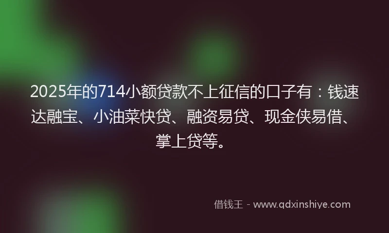 2025年的714小额贷款不上征信的口子有：钱速达融宝、小油菜快贷、融资易贷、现金侠易借、掌上贷等。