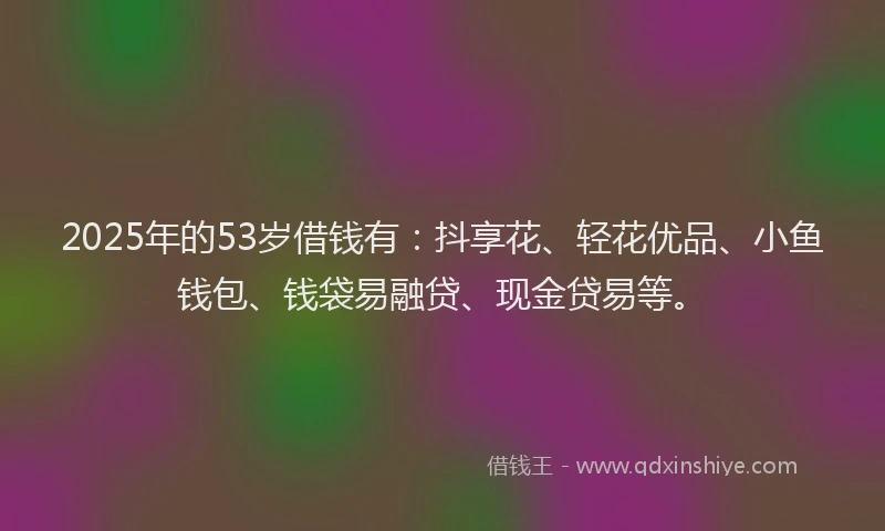 2025年的53岁借钱有：抖享花、轻花优品、小鱼钱包、钱袋易融贷、现金贷易等。