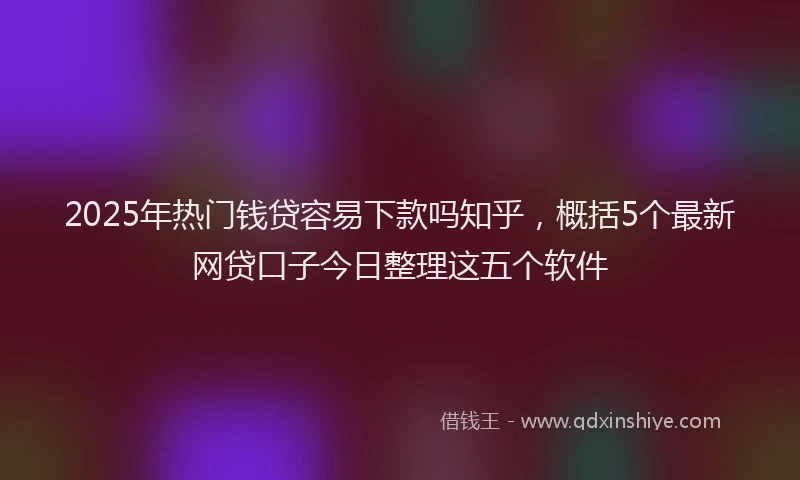 2025年热门钱贷容易下款吗知乎，概括5个最新网贷口子今日整理这五个软件