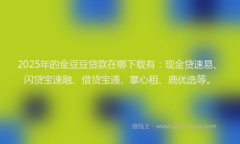 2025年的金豆豆贷款在哪下载有：现金贷速易、闪贷宝速融、借贷宝通、掌心租、鹿优选等。