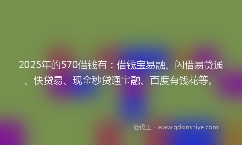 2025年的570借钱有：借钱宝易融、闪借易贷通、快贷易、现金秒贷通宝融、百度有钱花等。