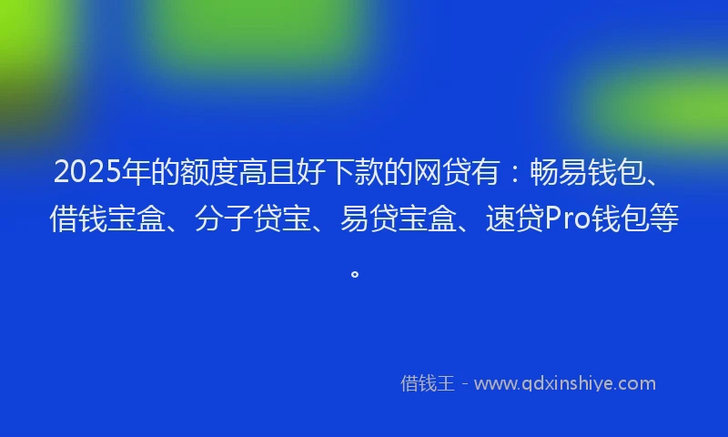 2025年的额度高且好下款的网贷有：畅易钱包、借钱宝盒、分子贷宝、易贷宝盒、速贷Pro钱包等。
