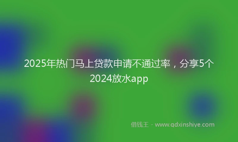 2025年热门马上贷款申请不通过率，分享5个2024放水app