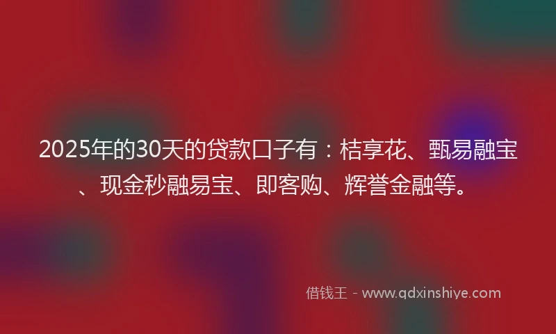 2025年的30天的贷款口子有：桔享花、甄易融宝、现金秒融易宝、即客购、辉誉金融等。