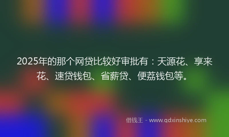 2025年的那个网贷比较好审批有：天源花、享来花、速贷钱包、省薪贷、便荔钱包等。