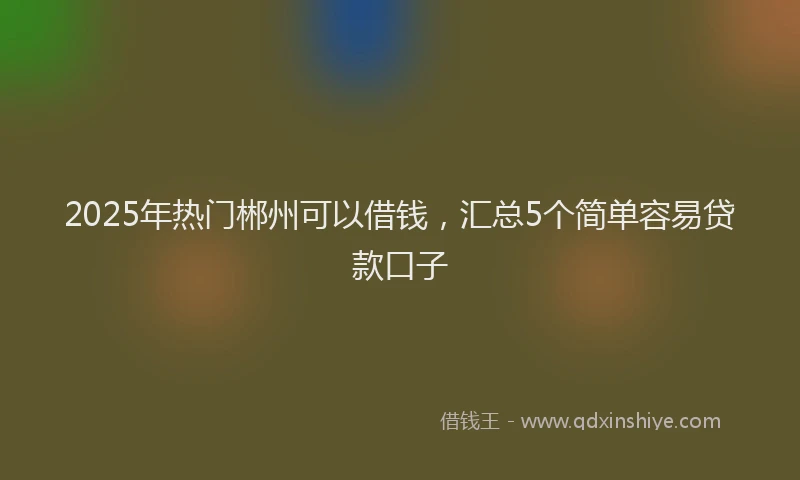 2025年热门郴州可以借钱，汇总5个简单容易贷款口子