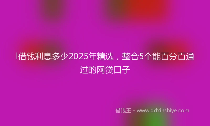 l借钱利息多少2025年精选，整合5个能百分百通过的网贷口子