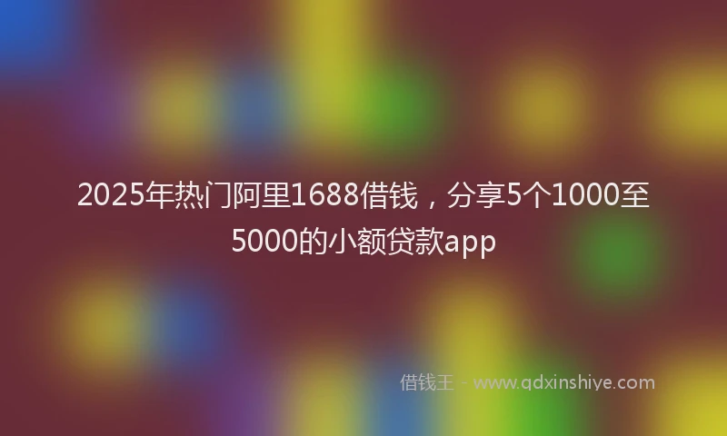 2025年热门阿里1688借钱，分享5个1000至5000的小额贷款app