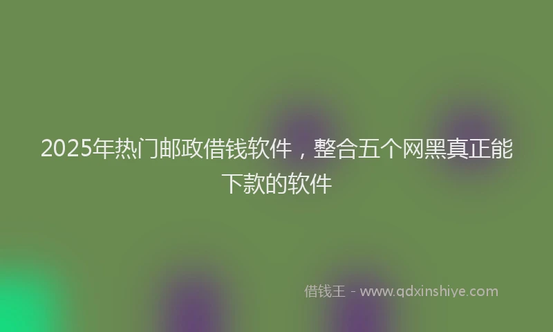2025年热门邮政借钱软件，整合五个网黑真正能下款的软件