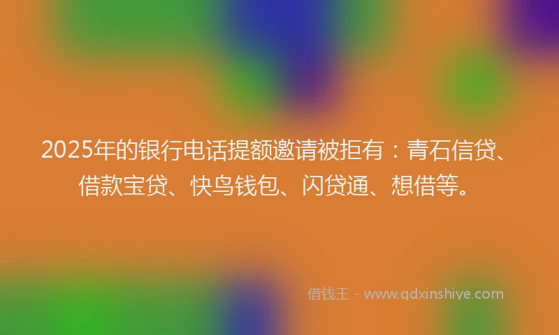 2025年的银行电话提额邀请被拒有:青石信贷、借款宝贷、快鸟钱包、闪贷通、想借等。