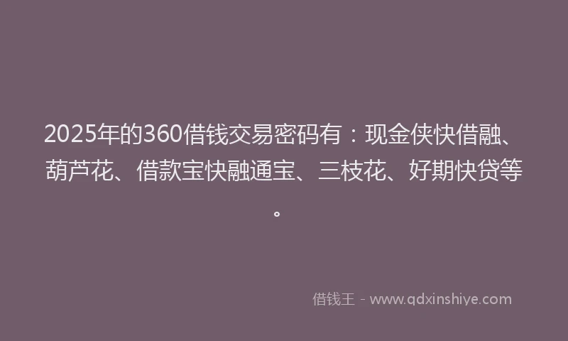2025年的360借钱交易密码有：现金侠快借融、葫芦花、借款宝快融通宝、三枝花、好期快贷等。
