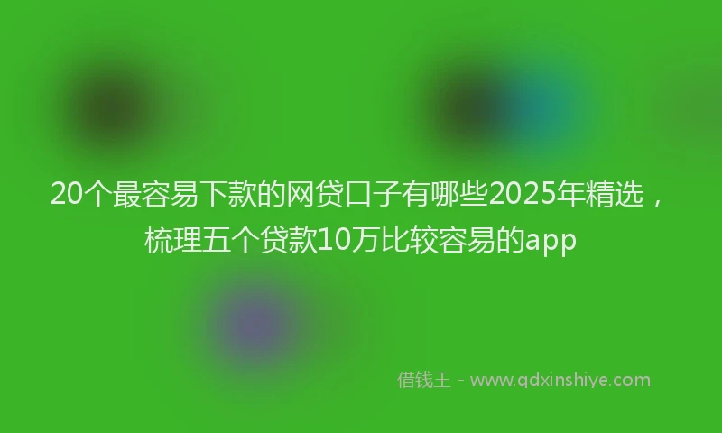 20个最容易下款的网贷口子有哪些2025年精选，梳理五个贷款10万比较容易的app