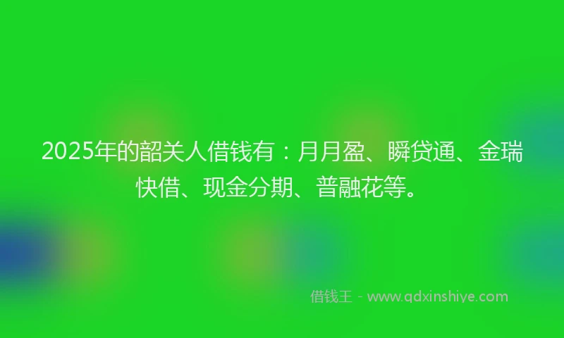 2025年的韶关人借钱有：月月盈、瞬贷通、金瑞快借、现金分期、普融花等。