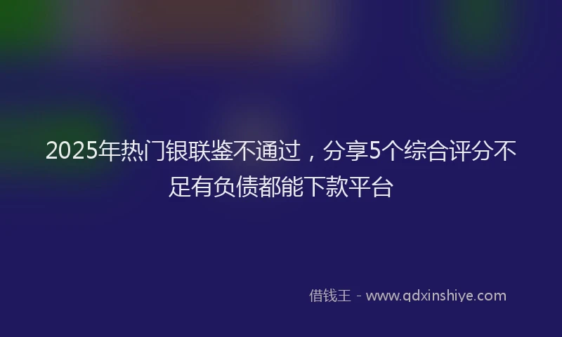 2025年热门银联鉴不通过，分享5个综合评分不足有负债都能下款平台