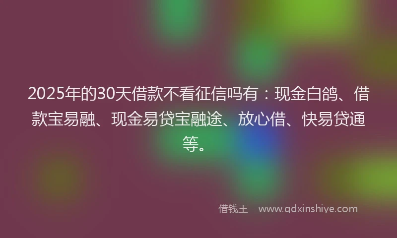 2025年的30天借款不看征信吗有：现金白鸽、借款宝易融、现金易贷宝融途、放心借、快易贷通等。