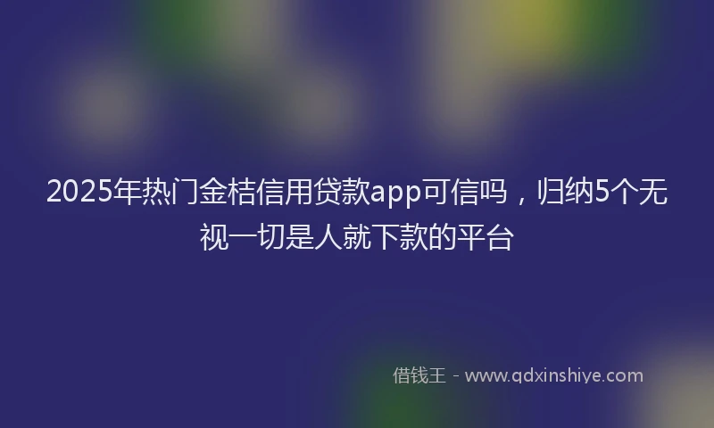 2025年热门金桔信用贷款app可信吗，归纳5个无视一切是人就下款的平台