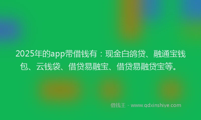 2025年的app带借钱有：现金白鸽贷、融通宝钱包、云钱袋、借贷易融宝、借贷易融贷宝等。
