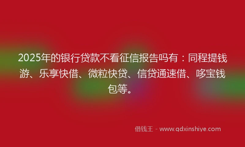 2025年的银行贷款不看征信报告吗有：同程提钱游、乐享快借、微粒快贷、信贷通速借、哆宝钱包等。