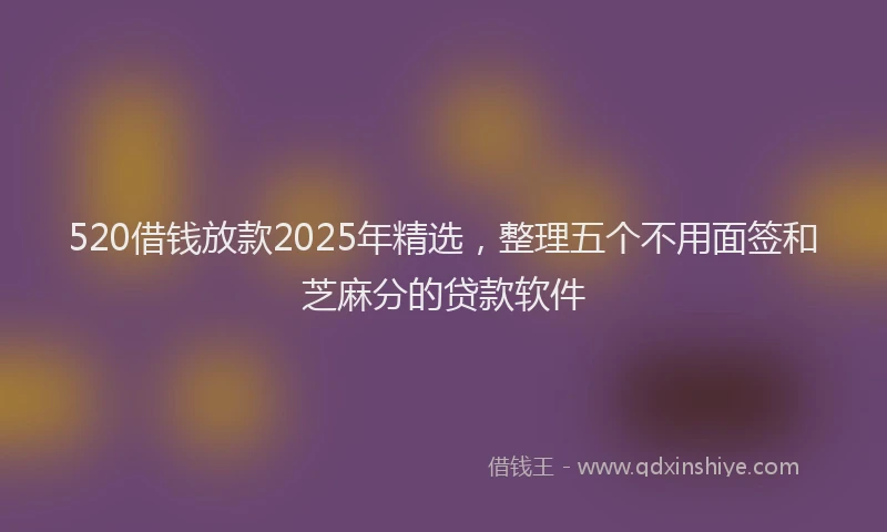 520借钱放款2025年精选，整理五个不用面签和芝麻分的贷款软件