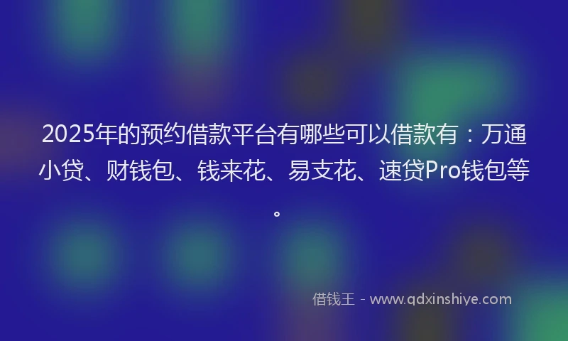 2025年的预约借款平台有哪些可以借款有：万通小贷、财钱包、钱来花、易支花、速贷Pro钱包等。