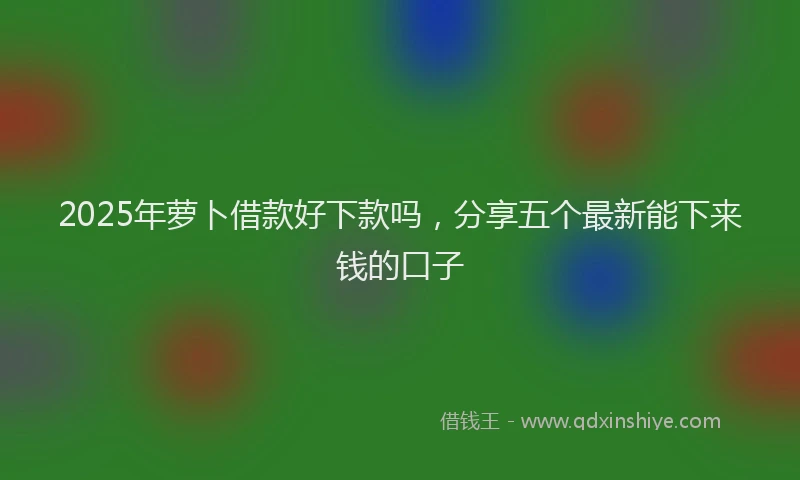 2025年萝卜借款好下款吗，分享五个最新能下来钱的口子