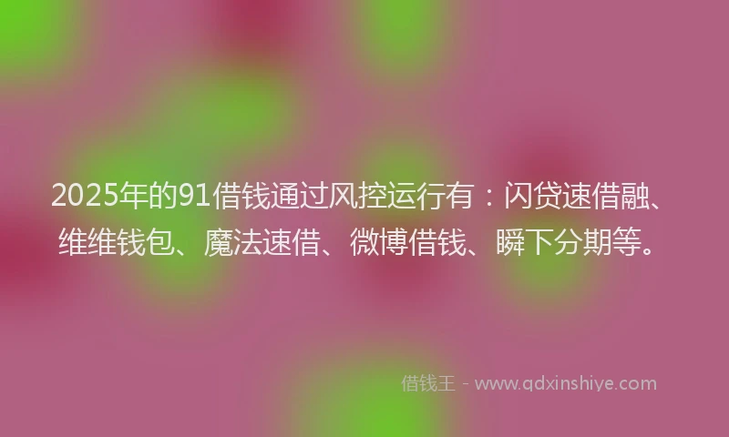 2025年的91借钱通过风控运行有：闪贷速借融、维维钱包、魔法速借、微博借钱、瞬下分期等。