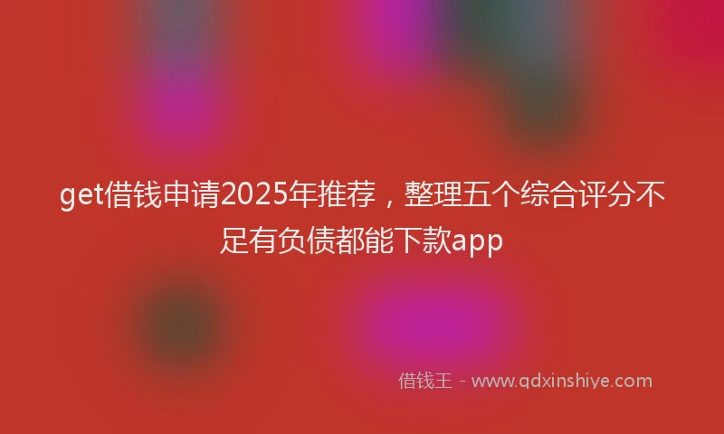 get借钱申请2025年推荐，整理五个综合评分不足有负债都能下款app
