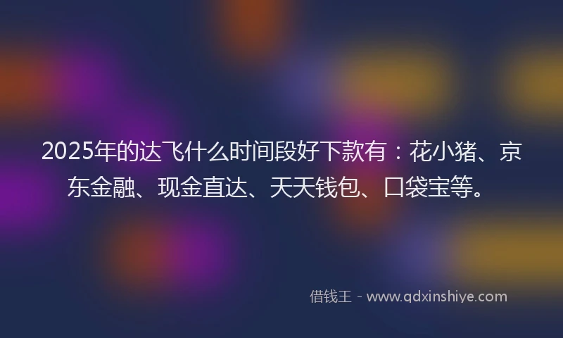 2025年的达飞什么时间段好下款有：花小猪、京东金融、现金直达、天天钱包、口袋宝等。