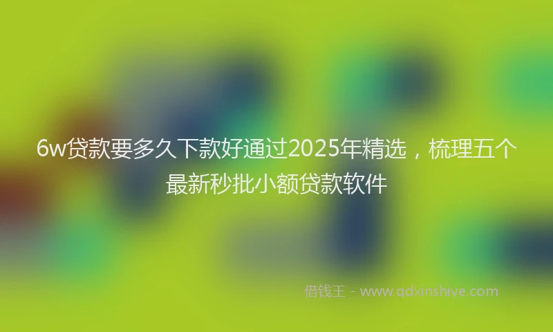 6w贷款要多久下款好通过2025年精选，梳理五个最新秒批小额贷款软件