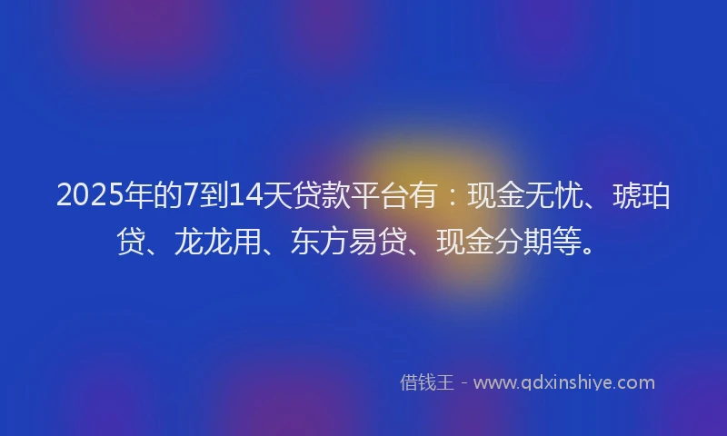 2025年的7到14天贷款平台有：现金无忧、琥珀贷、龙龙用、东方易贷、现金分期等。