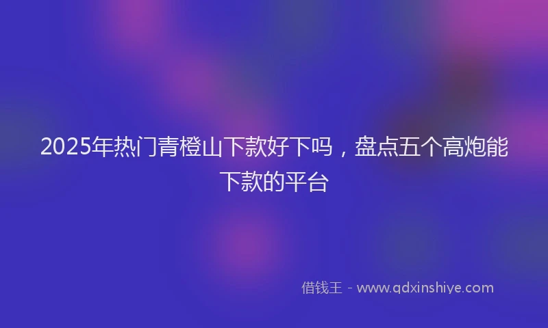 2025年热门青橙山下款好下吗，盘点五个高炮能下款的平台