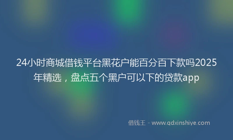 24小时商城借钱平台黑花户能百分百下款吗2025年精选，盘点五个黑户可以下的贷款app