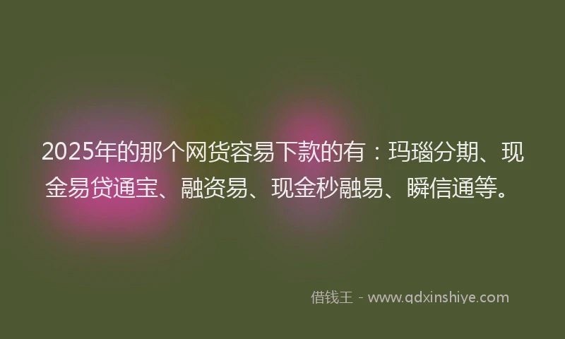2025年的那个网货容易下款的有：玛瑙分期、现金易贷通宝、融资易、现金秒融易、瞬信通等。
