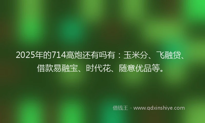 2025年的714高炮还有吗有：玉米分、飞融贷、借款易融宝、时代花、随意优品等。