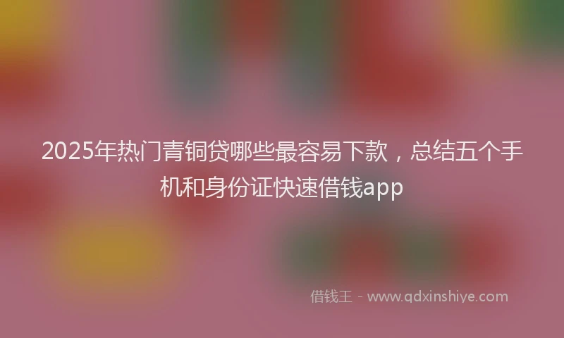 2025年热门青铜贷哪些最容易下款,总结五个手机和身份证快速借钱app