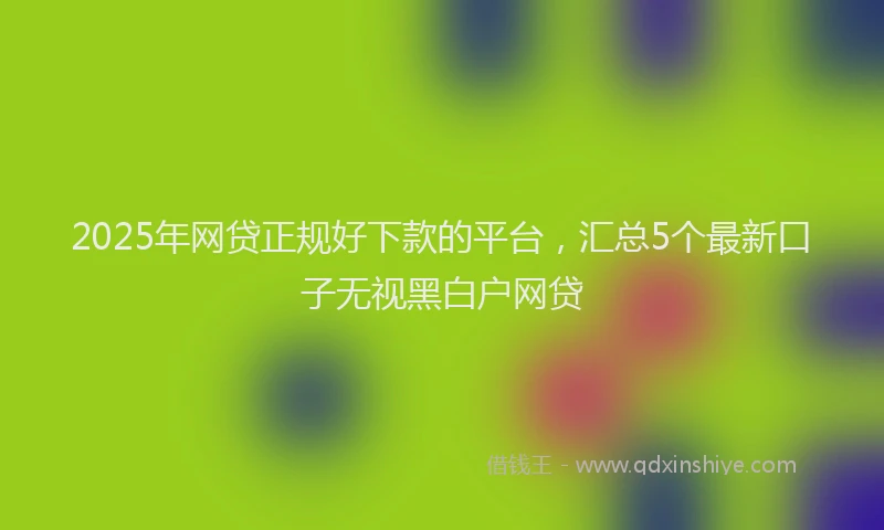 2025年网贷正规好下款的平台，汇总5个最新口子无视黑白户网贷