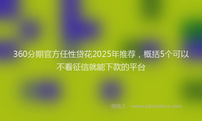 360分期官方任性贷花2025年推荐，概括5个可以不看征信就能下款的平台