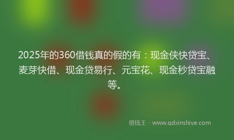 2025年的360借钱真的假的有：现金侠快贷宝、麦芽快借、现金贷易行、元宝花、现金秒贷宝融等。