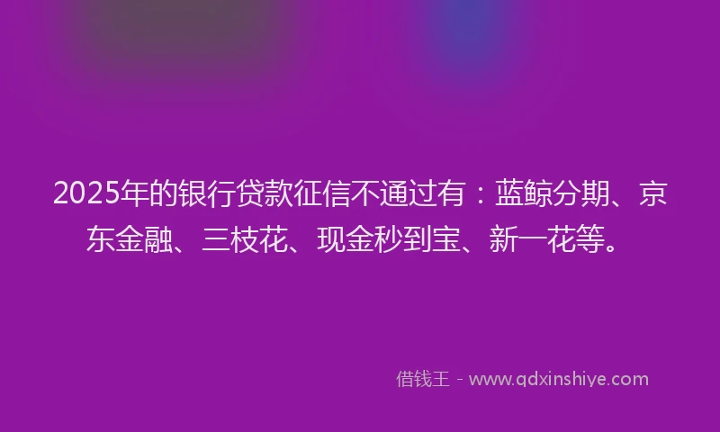 2025年的银行贷款征信不通过有：蓝鲸分期、京东金融、三枝花、现金秒到宝、新一花等。
