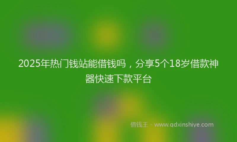 2025年热门钱站能借钱吗，分享5个18岁借款神器快速下款平台