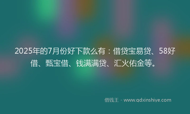 2025年的7月份好下款么有：借贷宝易贷、58好借、甄宝借、钱满满贷、汇火佑金等。
