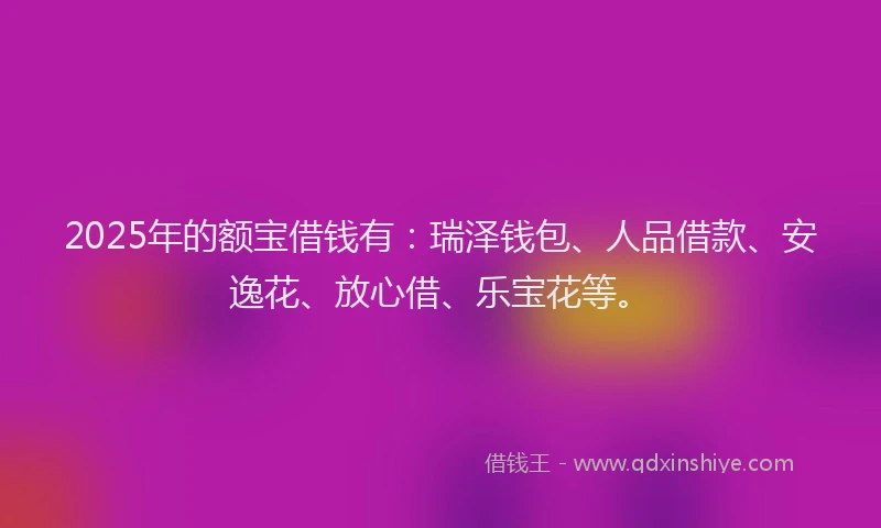 2025年的额宝借钱有：瑞泽钱包、人品借款、安逸花、放心借、乐宝花等。