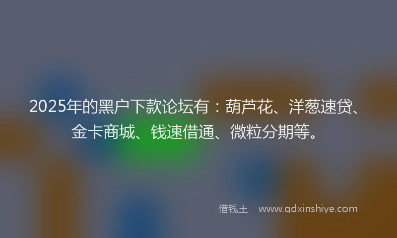 2025年的黑户下款论坛有:葫芦花、洋葱速贷、金卡商城、钱速借通、微粒分期等。