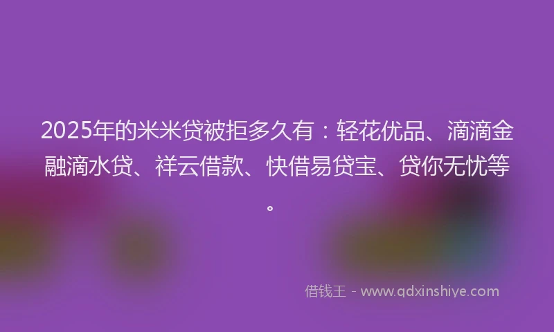 2025年的米米贷被拒多久有：轻花优品、滴滴金融滴水贷、祥云借款、快借易贷宝、贷你无忧等。