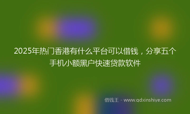 2025年热门香港有什么平台可以借钱，分享五个手机小额黑户快速贷款软件