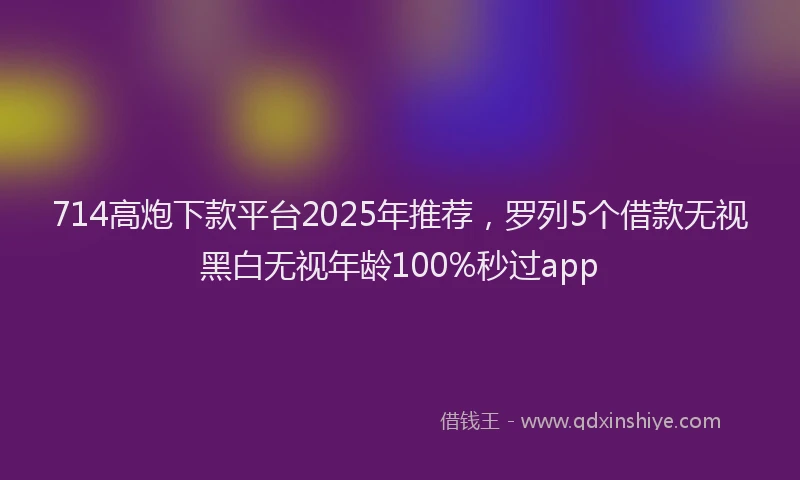 714高炮下款平台2025年推荐，罗列5个借款无视黑白无视年龄100%秒过app
