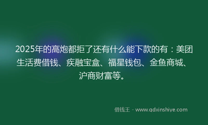 2025年的高炮都拒了还有什么能下款的有：美团生活费借钱、疾融宝盒、福星钱包、金鱼商城、沪商财富等。