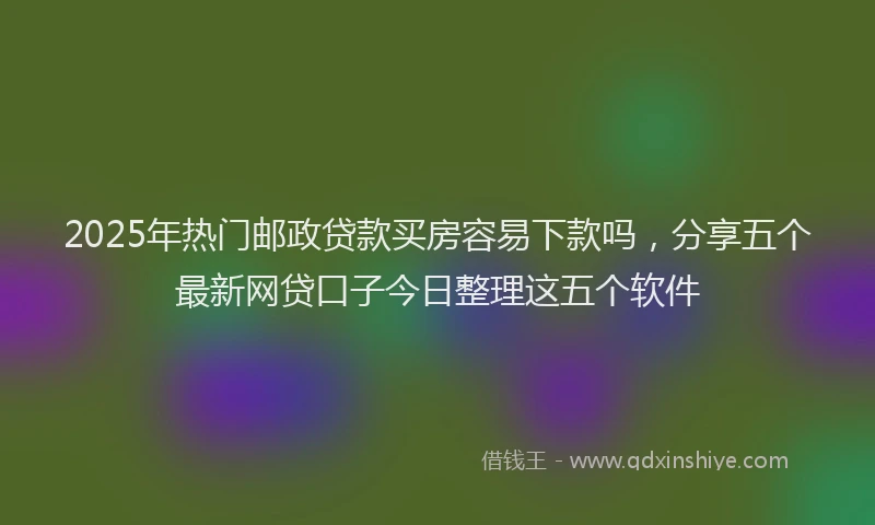 2025年热门邮政贷款买房容易下款吗，分享五个最新网贷口子今日整理这五个软件