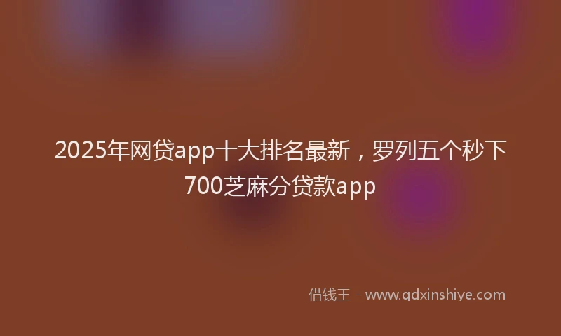 2025年网贷app十大排名最新，罗列五个秒下700芝麻分贷款app