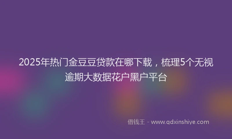 2025年热门金豆豆贷款在哪下载，梳理5个无视逾期大数据花户黑户平台